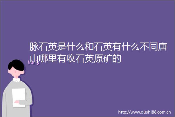 脉石英是什么和石英有什么不同唐山哪里有收石英原矿的