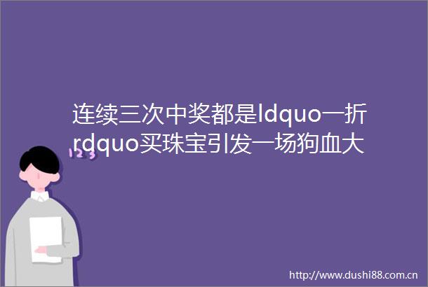 连续三次中奖都是ldquo一折rdquo买珠宝引发一场狗血大剧此顾客以前和店铺大老板ldquo有一腿rdquo