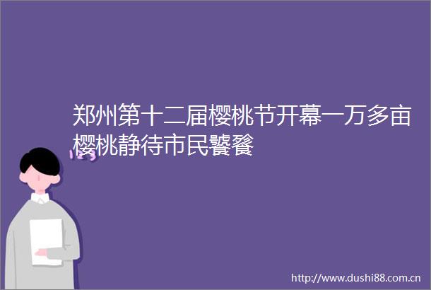 郑州第十二届樱桃节开幕一万多亩樱桃静待市民饕餮
