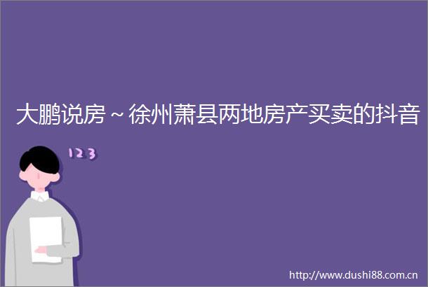 大鹏说房～徐州萧县两地房产买卖的抖音