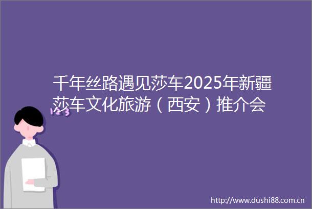 千年丝路遇见莎车2025年新疆莎车文化旅游（西安）推介会