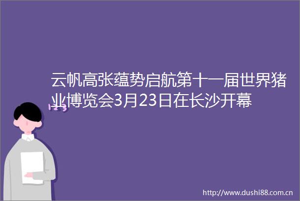 云帆高张蕴势启航第十一届世界猪业博览会3月23日在长沙开幕