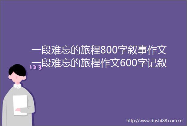 一段难忘的旅程800字叙事作文一段难忘的旅程作文600字记叙文