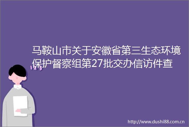 马鞍山市关于安徽省第三生态环境保护督察组第27批交办件查处情况的公示