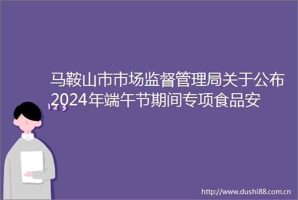 马鞍山市市场监督管理局关于公布2024年端午节期间专项食品安全监督抽检信息的通告（2024年第15期）