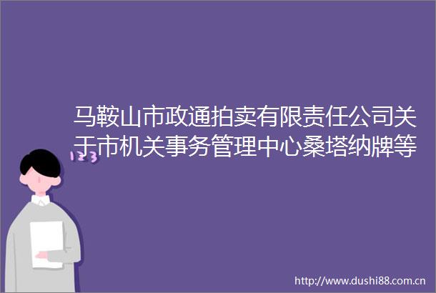 马鞍山市政通拍卖有限责任公司关于市机关事务管理中心桑塔纳牌等一批报废车辆拍卖交易公告