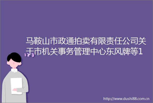 马鞍山市政通拍卖有限责任公司关于市机关事务管理中心东风牌等10辆公车拍卖交易公告