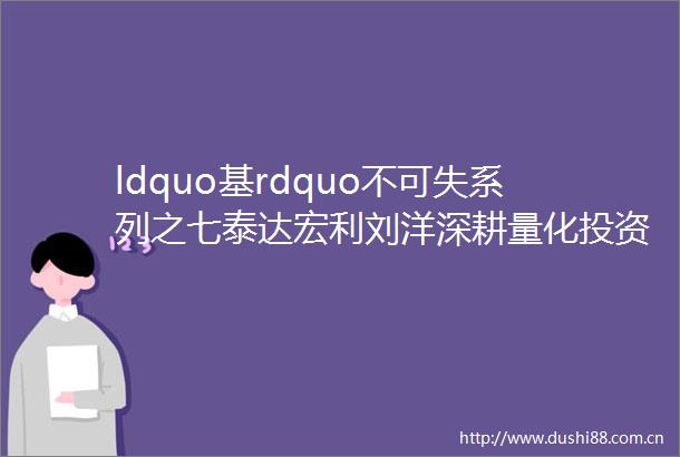ldquo基rdquo不可失系列之七泰达宏利刘洋深耕量化投资精于风险控制