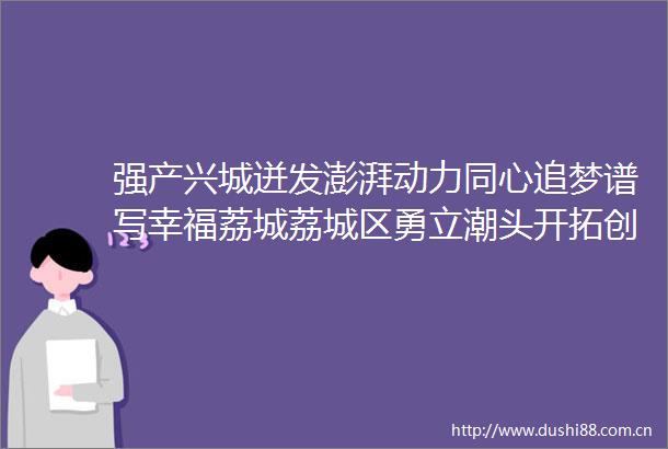 强产兴城迸发澎湃动力同心追梦谱写幸福荔城荔城区勇立潮头开拓创新全方位推进高质量发展超越