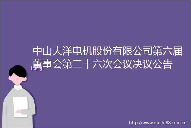 中山大洋电机股份有限公司第六届董事会第二十六次会议决议公告