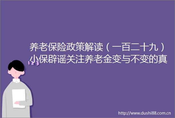 养老保险政策解读（一百二十九）小保辟谣关注养老金变与不变的真相