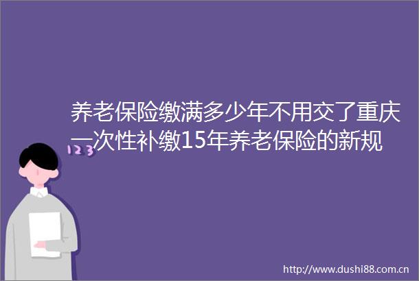 养老保险缴满多少年不用交了重庆一次性补缴15年养老保险的新规2025