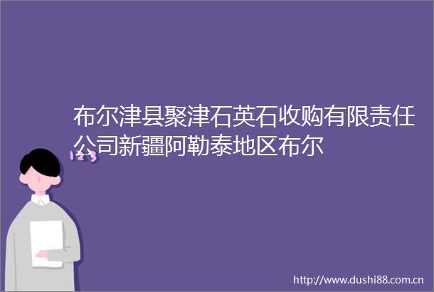 布尔津县聚津石英石收购有限责任公司新疆阿勒泰地区布尔