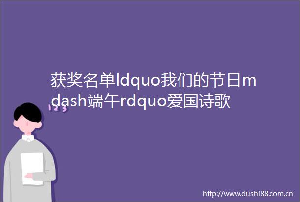 获奖名单ldquo我们的节日mdash端午rdquo爱国诗歌征集活动获奖名单新鲜出炉快来看看有你吗