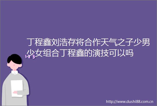 丁程鑫刘浩存将合作天气之子少男少女组合丁程鑫的演技可以吗
