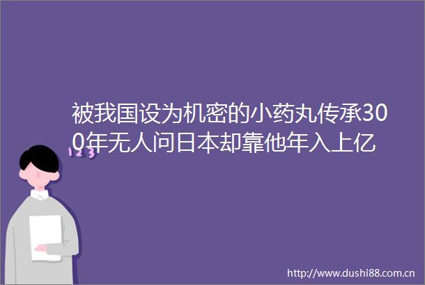 被我国设为机密的小药丸传承300年无人问却靠他年入上亿