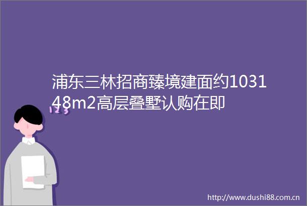 浦东三林招商臻境建面约103148m2高层叠墅认购在即
