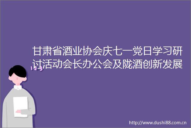 甘肃省酒业协会庆七一党日学习研讨活动会长办公会及陇酒创新发展人才培训班在兰州举行