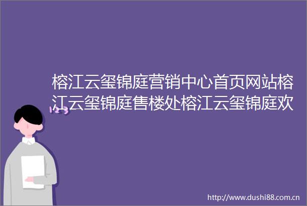 榕江云玺锦庭营销中心首页网站榕江云玺锦庭售楼处榕江云玺锦庭欢迎您楼盘详情最新价格户型图容积率售楼处