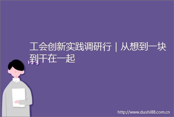 工会创新实践调研行｜从想到一块到干在一起