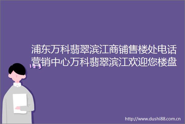 浦东万科翡翠滨江商铺售楼处电话营销中心万科翡翠滨江欢迎您楼盘详情