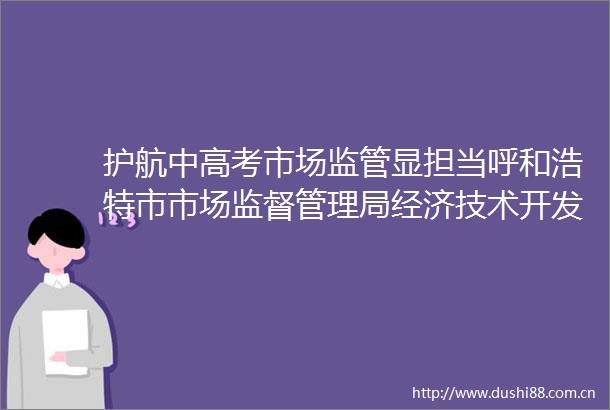 护航中高考市场监管显担当呼和浩特市市场监督管理局经济技术开发区分局开展中高考期间市场监管领域专项监督检查工作