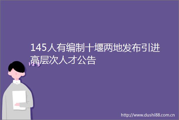 145人有编制十堰两地发布引进高层次人才公告