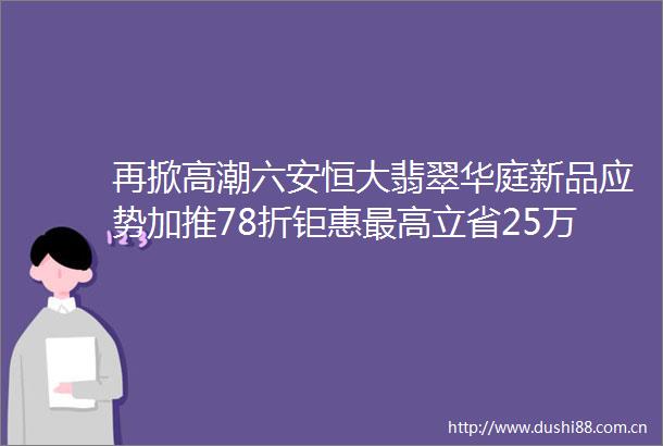 再掀高潮六安恒大翡翠华庭新品应势加推78折钜惠最高立省25万这次绝不能错过