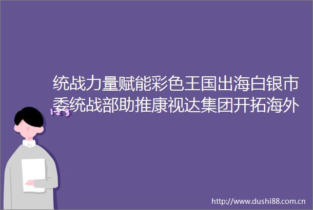 统战力量赋能彩色王国出海白银市委统战部助推康视达集团开拓海外市场