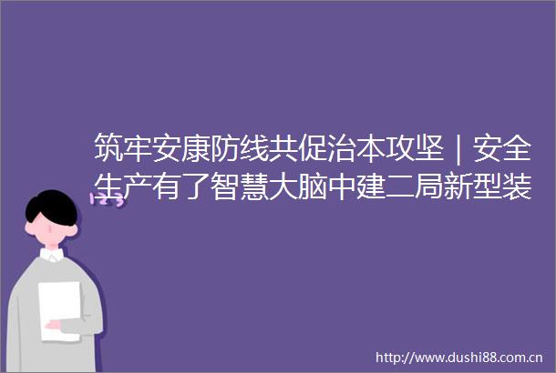 筑牢安康防线共促治本攻坚｜安全生产有了智慧大脑中建二局新型装配式工会构建数智化安全生产防线