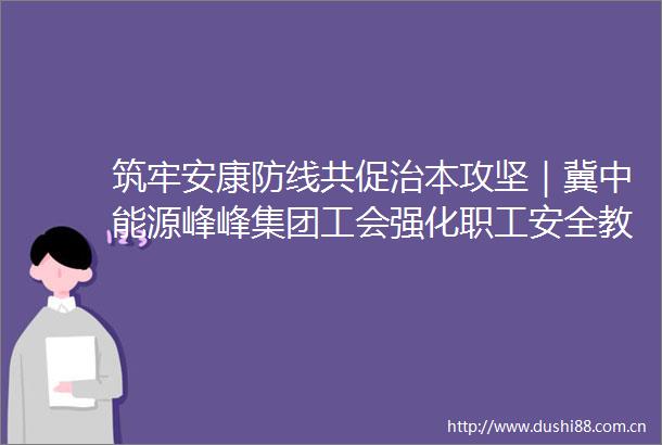 筑牢安康防线共促治本攻坚｜冀中能源峰峰集团工会强化职工安全教育遏制安全事故发生