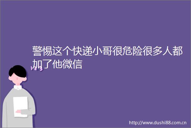 警惕这个快递小哥很危险很多人都加了他微信
