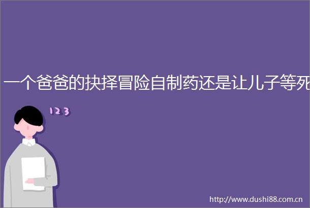 一个爸爸的抉择冒险自制药还是让儿子等死