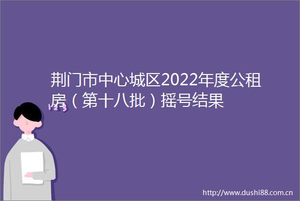 荆门市中心城区2022年度公租房（第十八批）摇号结果