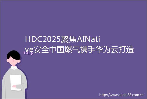HDC2025聚焦AINative安全燃气携手华为云打造能源行业大模型安全标杆