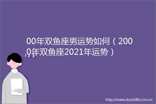 00年双鱼座男运势如何（2000年双鱼座2021年运势）