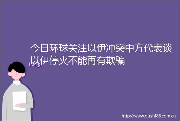 今日环球关注以伊冲突中方代表谈以伊停火不能再有欺