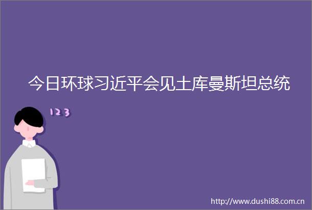 今日环球会见土库曼斯坦总统