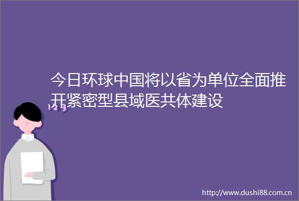 今日环球将以省为单位全面推开紧密型县域医共体建设