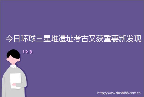 今日环球三星堆遗址考古又获重要新发现