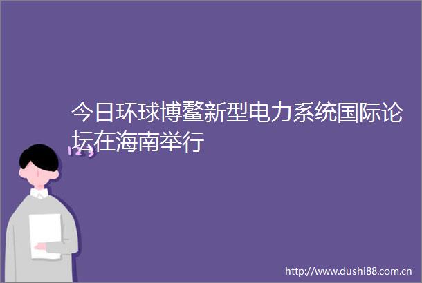 今日环球博鳌新型电力系统国际论坛在海南举行