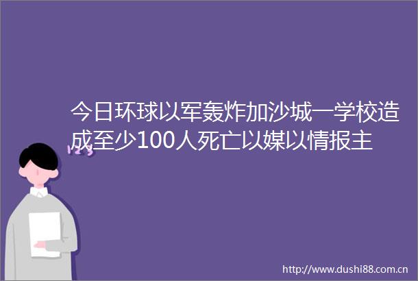今日环球以军轰炸加沙城一学校造成至少100人死亡以媒以情报主管或将赴多哈参加停火谈判