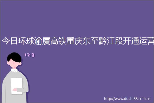 今日环球渝厦高铁重庆东至黔江段开通运营