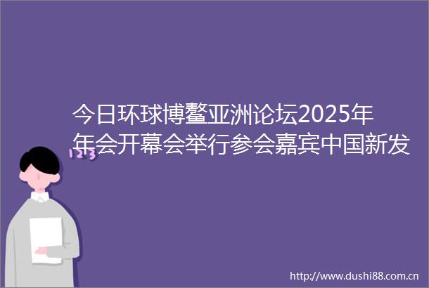 今日环球博鳌亚洲论坛2025年年会开幕会举行参会嘉宾新发展世界新机遇