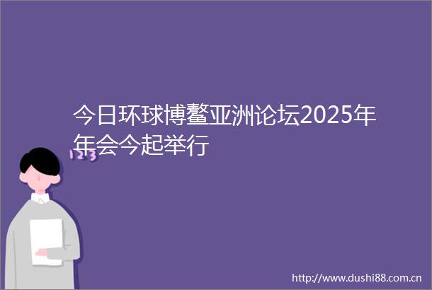 今日环球博鳌亚洲论坛2025年年会今起举行