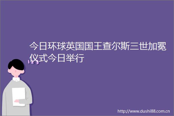今日环球英国国王查尔斯三世加冕仪式今日举行