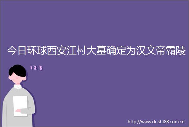 今日环球西安江村大墓确定为汉文帝霸陵
