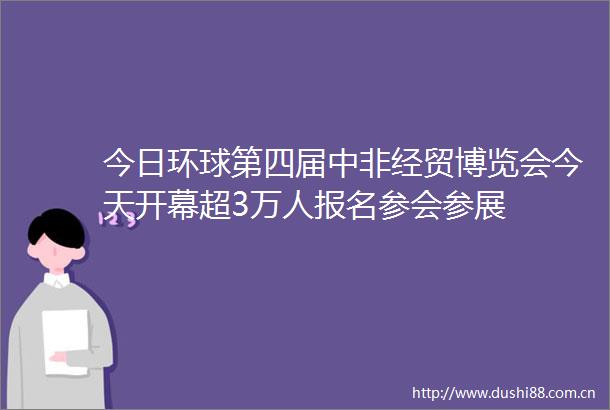 今日环球第四届中非经贸博览会今天开幕超3万人报名参会参展