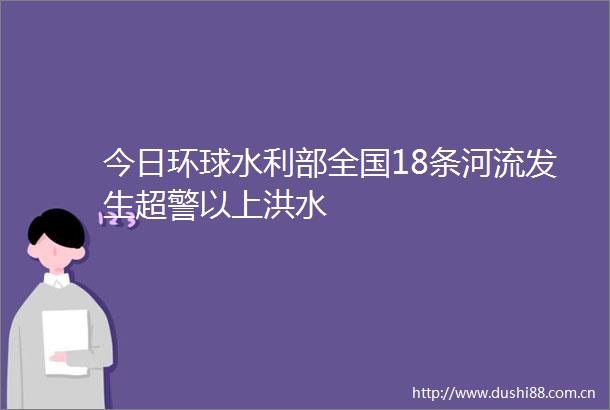 今日环球水利部全国18条河流发生超警以上洪水