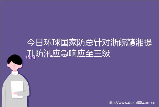 今日环球防总针对浙皖赣湘提升防汛应急响应至三级